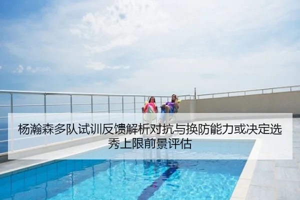 杨瀚森多队试训反馈解析对抗与换防能力或决定选秀上限前景评估